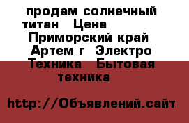 продам солнечный титан › Цена ­ 12 000 - Приморский край, Артем г. Электро-Техника » Бытовая техника   